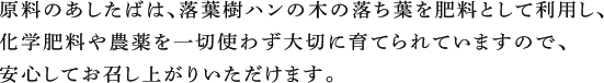 原料のあしたばは、落葉樹ハンの木の落ち葉を肥料として利用し、化学肥料や農薬を一切使わず大切に育てられていますので、安心してお召し上がりいただけます。