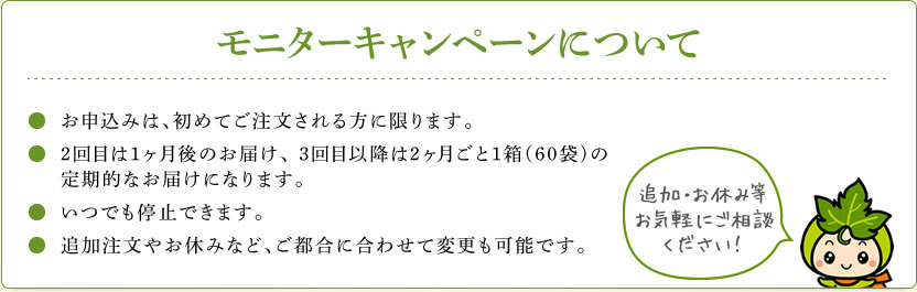 モニターキャンペーンについて　お申し込みは、初めてご注文される方に限ります。2回目は1ヶ月後のお届け、3回目以降は2ヶ月ごと1箱(60袋)の定期的なお届けになります。いつでも停止できます。追加注文やお休みなど、ご都合に合わせて変更も可能です。