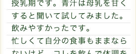 授乳期です。青汁は母乳を甘くすると聞いて試してみました。飲みやすかったです。忙しくて自分の食事もままならないけど、コレを飲んで体調を調えられればいいなぁ、と思いました☆
