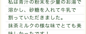 私は青汁の粉末を少量のお湯で溶かし、砂糖を入れて牛乳で割っていただきました。抹茶ミルクの様な味でとても美味しかったです！飲んだ次の日はスッキリ爽快でした。