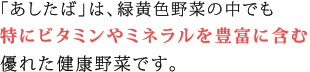 「あしたば」は、緑黄色野菜の中でも特に、豊富なビタミン、ミネラル、カルシウム等を含む優れた健康野菜です。