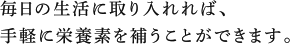 毎日の生活に取り入れれば、手軽に栄養素を補うことができます。