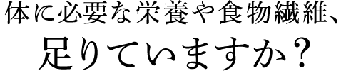 体に必要な栄養や食物繊維、足りていますか？