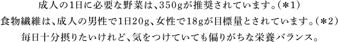 15歳以上の成人が1日に必要な野菜は、350ｇと推奨されています。（※）毎日十分摂りたいけれど、気をつけていても偏りがちな栄養バランス。